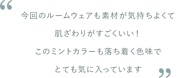 松島さんコメント：今回のルームウェアも素材が気持ちよくて肌ざわりがすごくいい！このミントカラーも落ち着く色味でとても気に入っています