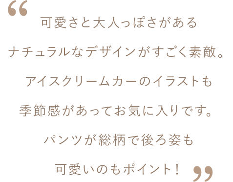松島さんコメント：可愛さと大人っぽさがあるナチュラルなデザインがすごく素敵。アイスクリームカーのイラストも季節感があってお気に入りです。パンツが総柄で後ろ姿も可愛いのもポイント！