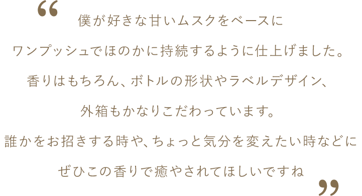 松島さんコメント：僕が好きな甘いムスクをベースにワンプッシュでほのかに持続するように仕上げました。香りはもちろん、ボトルの形状やラベルデザイン、外箱もかなりこだわっています。誰かをお招きする時や、ちょっと気分を変えたい時などにぜひこの香りで癒やされてほしいですね