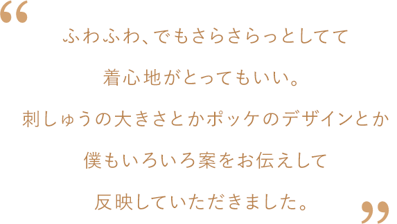 松島さんコメント：ふわふわ、でもさらさらっとしてて着心地がとってもいい。刺しゅうの大きさとかポッケのデザインとか僕もいろいろ案をお伝えして反映していただきました。