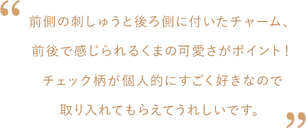 松島さんコメント：前側の刺しゅうと後ろ側に付いたチャーム、前後で感じられるくまの可愛さがポイント！チェック柄が個人的にすごく好きなので取り入れてもらえてうれしいです。