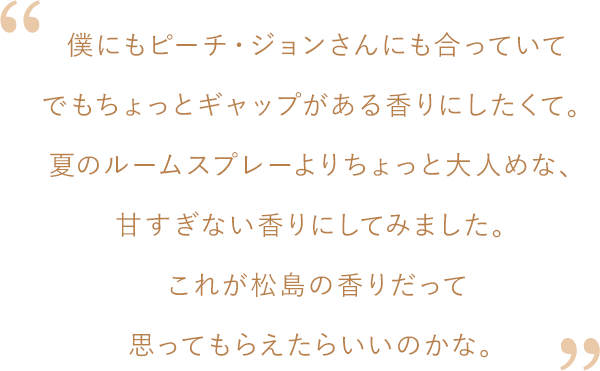 松島さんコメント：僕にもピーチ・ジョンさんにも合っていてでもちょっとギャップがある香りにしたくて。甘すぎない、夏のルームスプレーよりちょっと大人めな、甘すぎない香りにしてみました。これが松島の香りだって思ってもらえたらいいのかな。