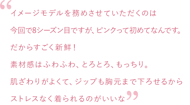 イメージモデルを務めさせていただくのは今回で8シーズン目ですが、ピンクって初めてなんです。だからすごく新鮮！素材感はふわふわ、とろとろ、もっちり。肌ざわりがよくて、ジップも胸元まで下ろせるからストレスなく着られるのがいいな