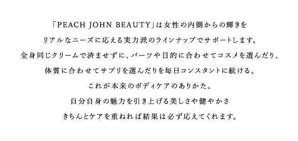 「PEACH JOHN BEAUTY」は内側からの輝きをリアルなニーズに応える実力派のラインナップでサポートします。全身同じクリームで済ませずに、パーツや目的に合わせてコスメを選んだり、体質に合わせてサプリを選んだりを毎日コンスタントに続ける。これが本来のボディケアのありかた。自分自身の魅力を引き上げる美しさや健やかさきちんとケアを重ねれば結果は必ず応えてくれます。
