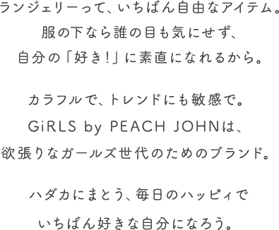 女の子だって、いろいろある。はしゃいだり、ペシャンコになったりの毎日に、GiRLSは、いちばん近いところからエールを贈りたいと思います。下着からパワーもらって。さあ、ほぼ無敵な気分でいこうよ。人生ハッピィだらけで、いいんじゃない？