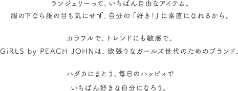 女の子だって、いろいろある。はしゃいだり、ペシャンコになったりの毎日に、GiRLSは、いちばん近いところからエールを贈りたいと思います。下着からパワーもらって。さあ、ほぼ無敵な気分でいこうよ。人生ハッピィだらけで、いいんじゃない?