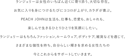 ランジェリーは女性のいちばん近くに寄り添う、大切な存在。お気に入りを身につけるたびにココロが上がり、カラダが喜ぶ。 PEACH JOHNは生活も、仕事も、恋愛も、おしゃれも、楽しんで生きるひとりひとりを笑顔にしたい。ランジェリーはもちろんファッション、ルームウェア、ボディケア、雑貨などを通じて、さまざまな個性をもち、自分らしい輝きを求める女性人達の今とこれからをサポートしていきます。