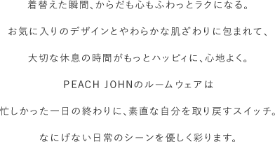 お気に入りのデザインとやわらかな肌ざわりに包まれて、大切な休息の時間がもっとハッピィに、心地よく。PEACH JOHNのルームウェアは忙しかった一日の終わりに、素直な自分を取り戻すスイッチ。なにげない日常のシーンを優しく彩ります。