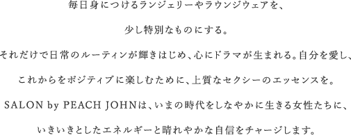 毎日身につけるランジェリーやラウンジウェアを、少し特別なものにする。それだけで日常のルーティンが輝きはじめ、心にドラマが生まれる。自分を愛し、これからをポジティブに楽しむために、上質なセクシーのエッセンスを。SALON by PEACH JOHNは、いまの時代をしなやかに生きる女性たちに、いきいきとしたエネルギーと晴れやかな自信をチャージします。